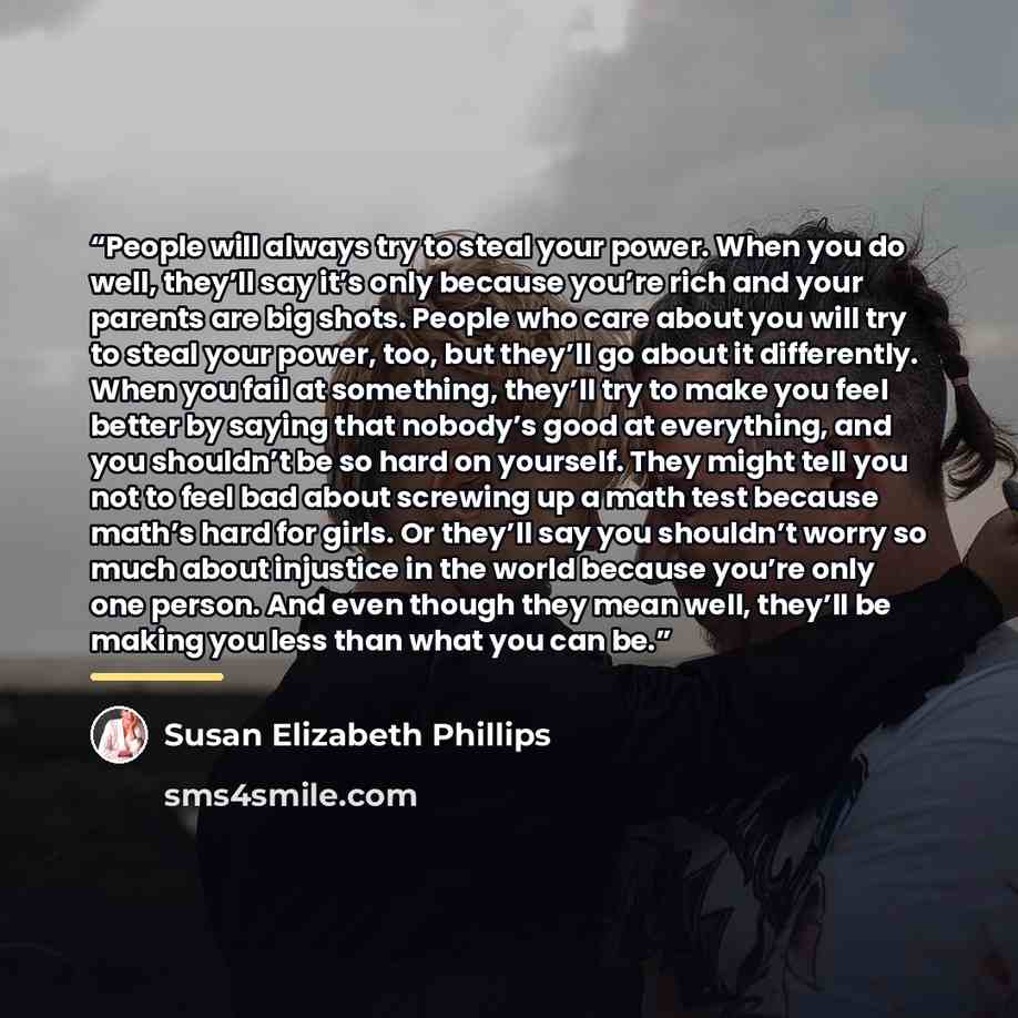 “People will always try to steal your power. When you do well, they’ll say it’s only because you’re rich and your parents are big shots. People who care about you will try to steal your power, too, but they’ll go about it differently. When you fail at something, they’ll try to make you feel better…” quote by Susan Elizabeth Phillips