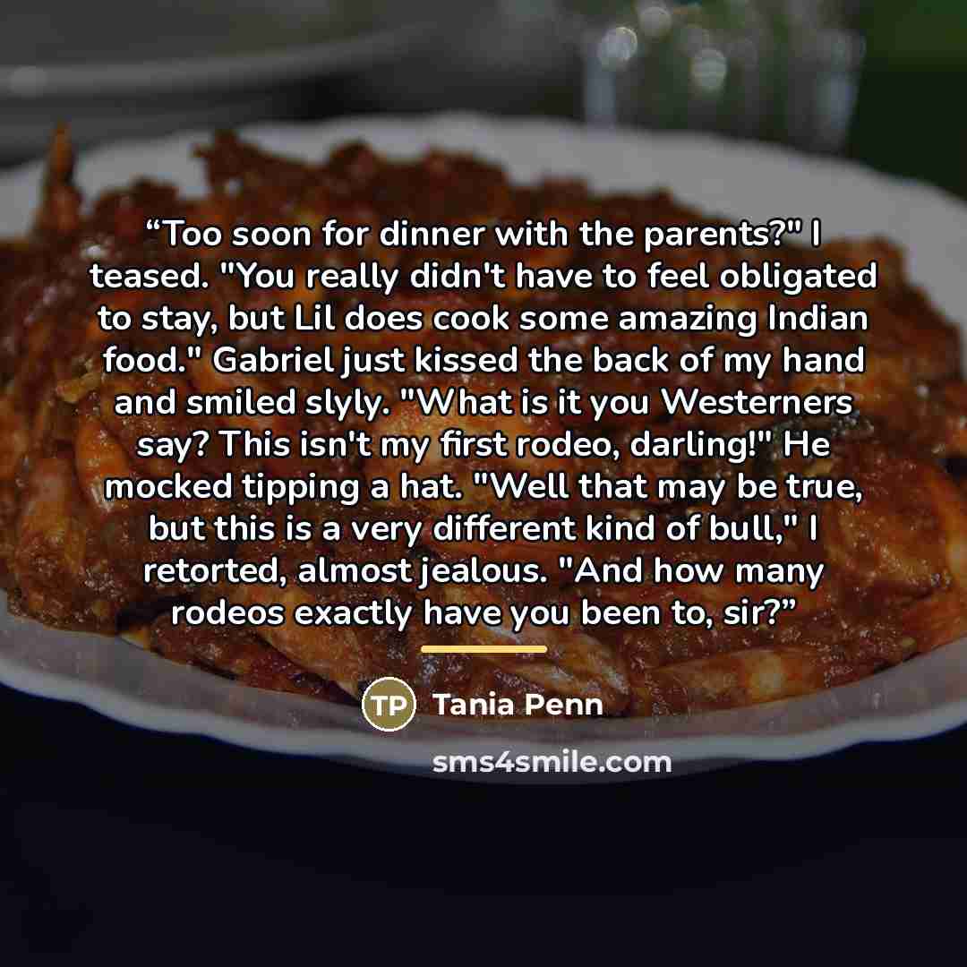 “Too soon for dinner with the parents?" I teased. "You really didn't have to feel obligated to stay, but Lil does cook some amazing Indian food." Gabriel just kissed the back of my hand and smiled slyly. "What is it you Westerners say? This isn't my first rodeo, darling!" He mocked tipping a hat…” quote by Tania Penn