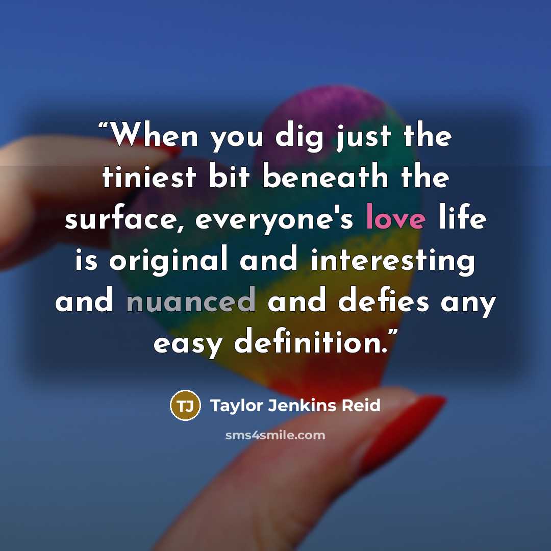 “When you dig just the tiniest bit beneath the surface, everyone's love life is original and interesting and nuanced and defies any easy definition.” quote by Taylor Jenkins Reid