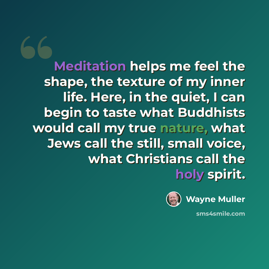 “Meditation helps me feel the shape, the texture of my inner life. Here, in the quiet, I can begin to taste what Buddhists would call my true nature, what Jews call the still, small voice, what Christians call the holy spirit.” quote by Wayne Muller