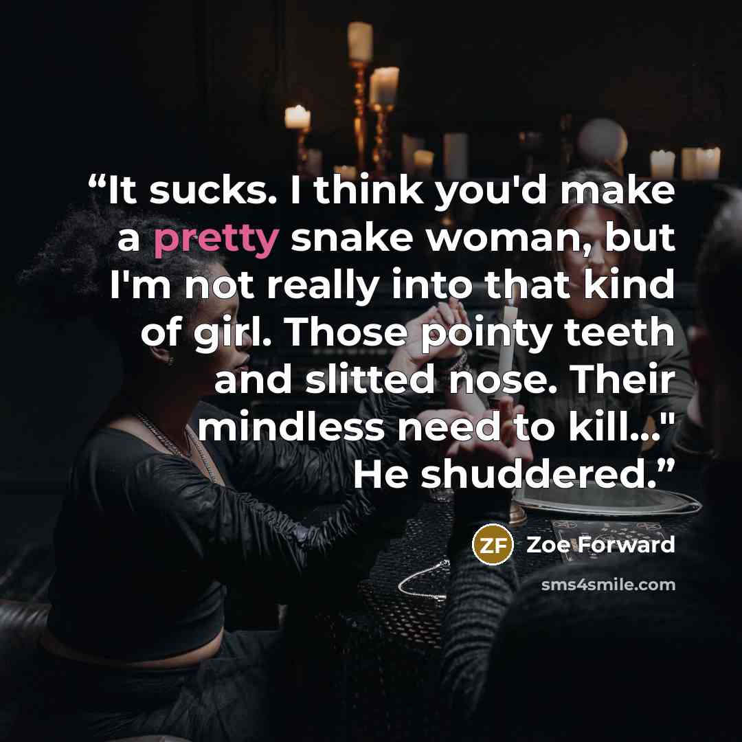 “It sucks. I think you'd make a pretty snake woman, but I'm not really into that kind of girl. Those pointy teeth and slitted nose. Their mindless need to kill..." He shuddered.” quote by Zoe Forward