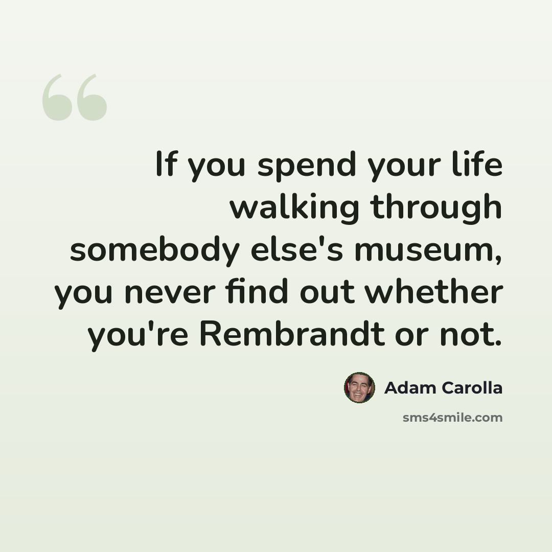 “If you spend your life walking through somebody else's museum, you never find out whether you're Rembrandt or not.” quote by Adam Carolla