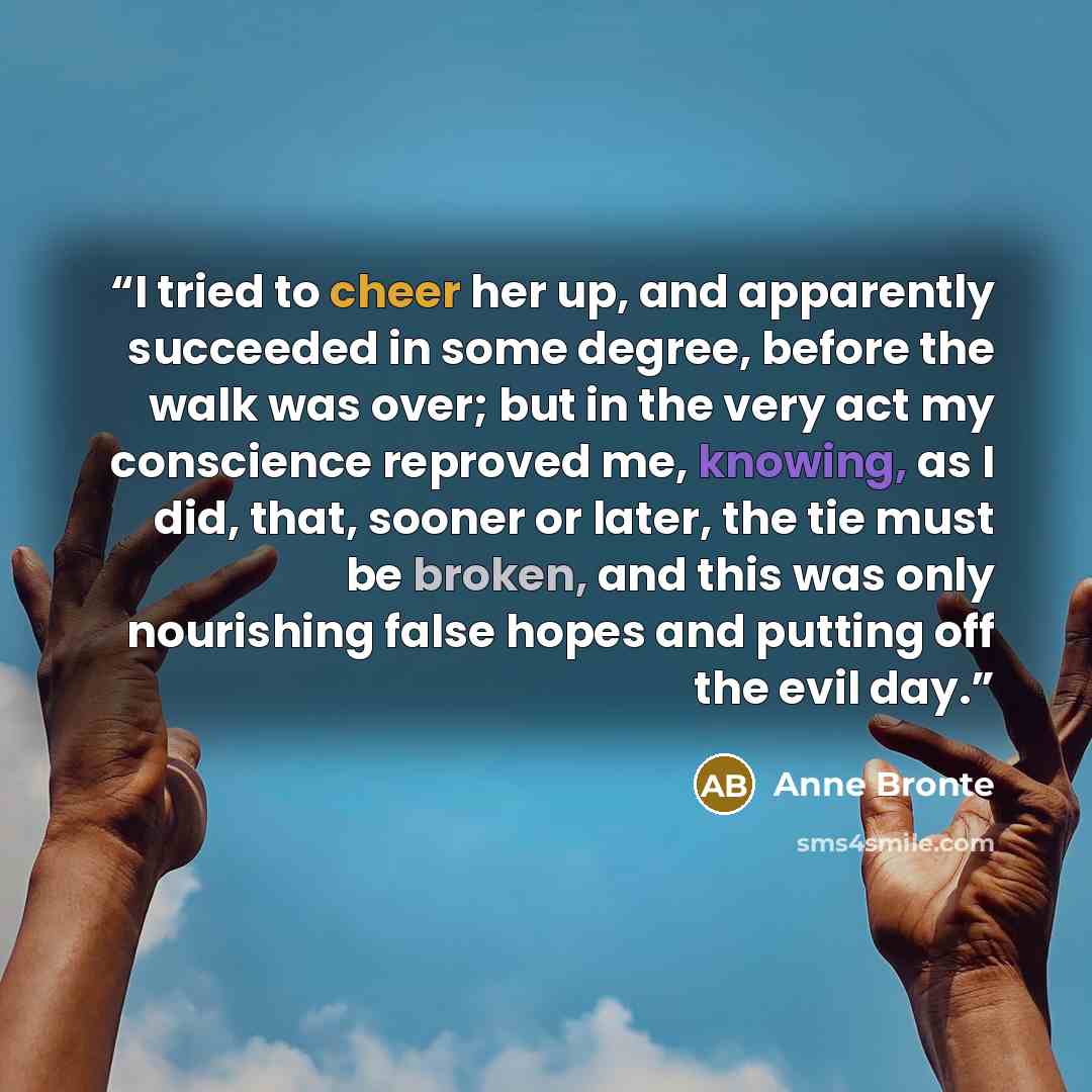 “I tried to cheer her up, and apparently succeeded in some degree, before the walk was over; but in the very act my conscience reproved me, knowing, as I did, that, sooner or later, the tie must be broken, and this was only nourishing false hopes and putting off the evil day.” quote by Anne Brontë
