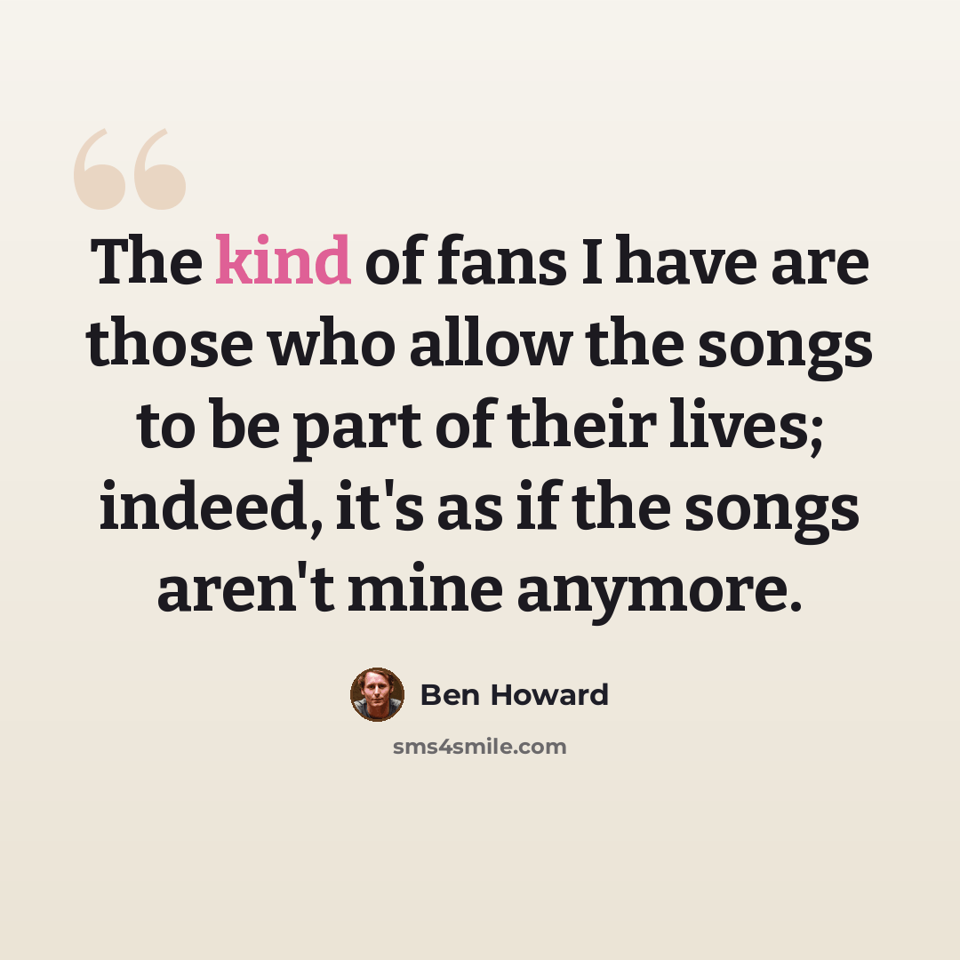 “The kind of fans I have are those who allow the songs to be part of their lives; indeed, it's as if the songs aren't mine anymore.” quote by Ben Howard