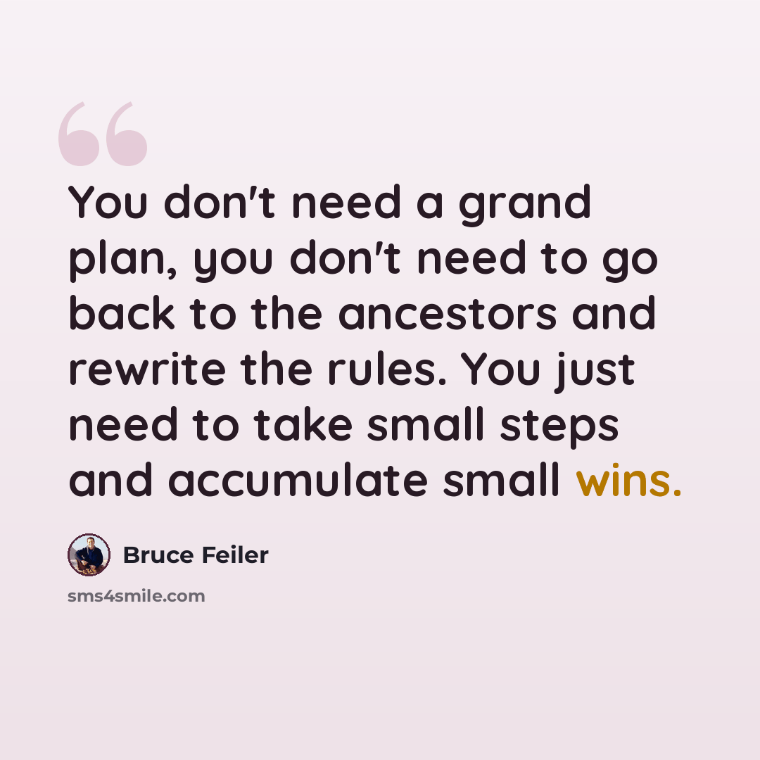 “You don't need a grand plan, you don't need to go back to the ancestors and rewrite the rules. You just need to take small steps and accumulate small wins.” quote by Bruce Feiler