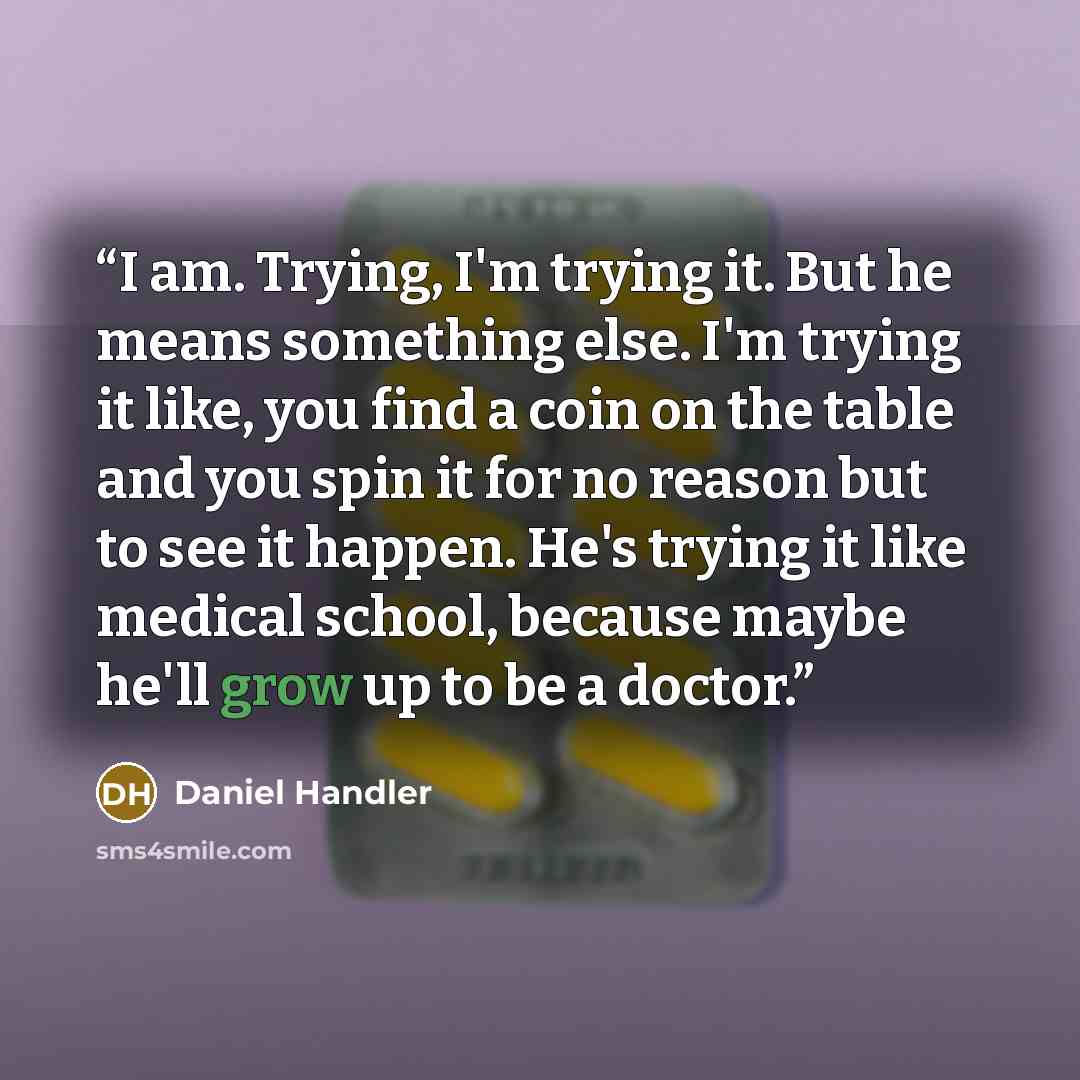 “I am. Trying, I'm trying it. But he means something else. I'm trying it like, you find a coin on the table and you spin it for no reason but to see it happen. He's trying it like medical school, because maybe he'll grow up to be a doctor.” quote by Daniel Handler