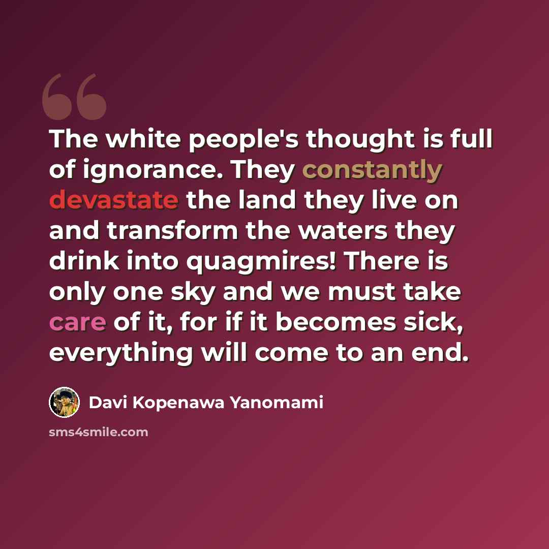 “The white people's thought is full of ignorance. They constantly devastate the land they live on and transform the waters they drink into quagmires! There is only one sky and we must take care of it, for if it becomes sick, everything will come to an end.” quote by Davi Kopenawa Yanomami