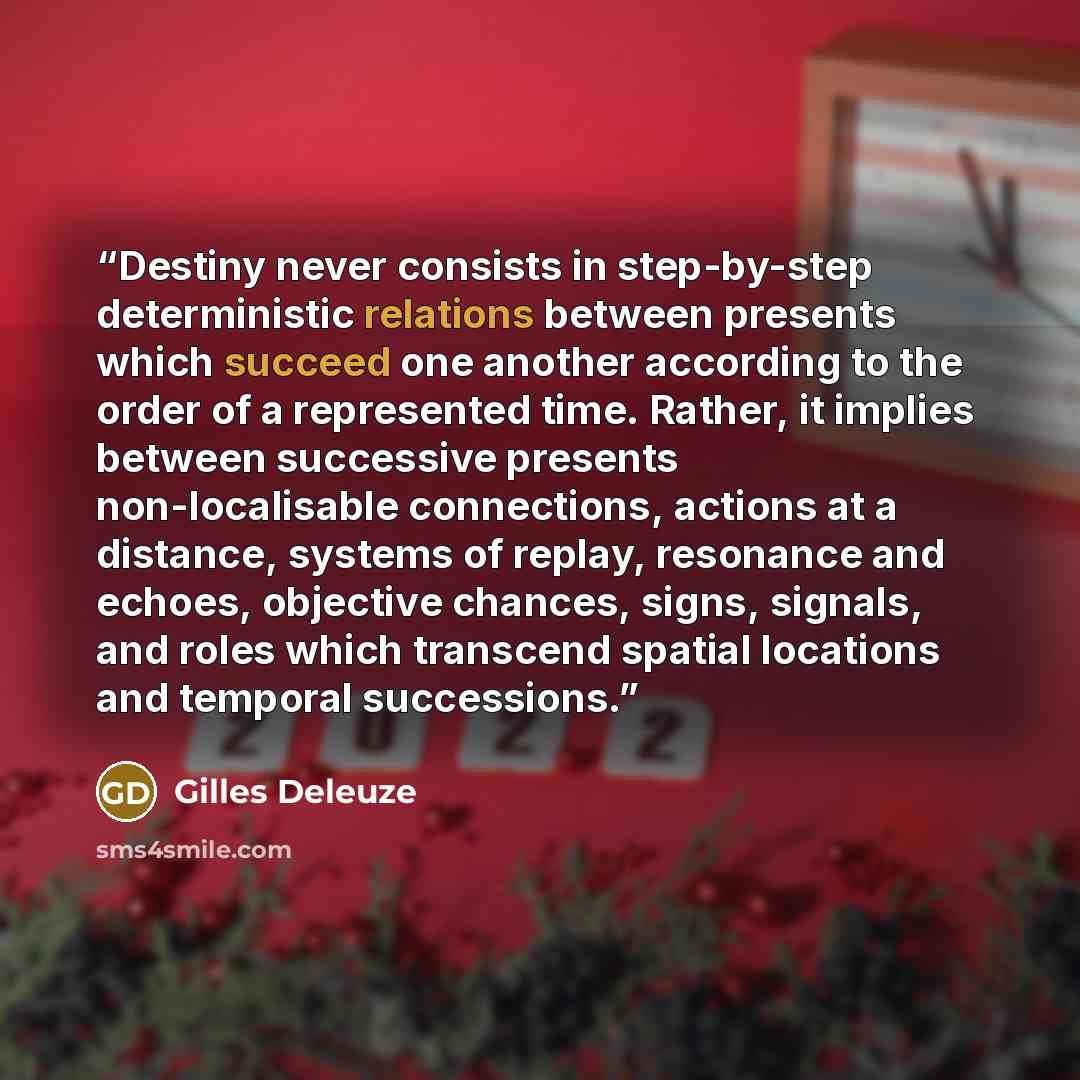 “Destiny never consists in step-by-step deterministic relations between presents which succeed one another according to the order of a represented time. Rather, it implies between successive presents non-localisable connections, actions at a distance, systems of replay, resonance and echoes…” quote by Gilles Deleuze
