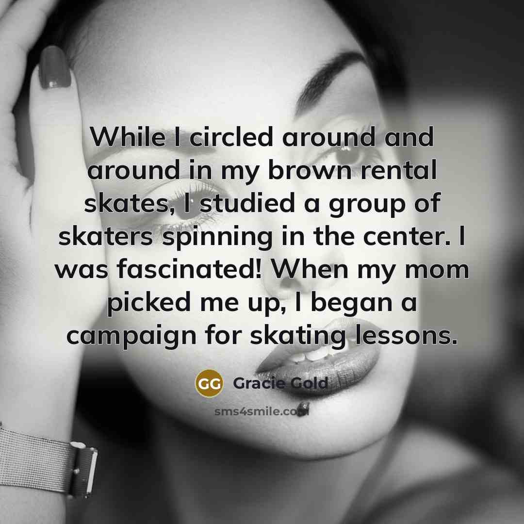 “While I circled around and around in my brown rental skates, I studied a group of skaters spinning in the center. I was fascinated! When my mom picked me up, I began a campaign for skating lessons.” quote by Gracie Gold