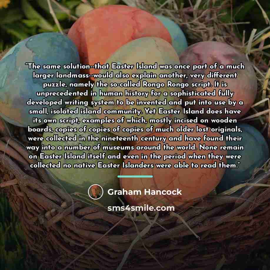 “The same solution--that Easter Island was once part of a much larger landmass--would also explain another, very different puzzle, namely the so-called Rongo Rongo script. It is unprecedented in human history for a sophisticated fully developed writing system to be invented and put into use by a…” quote by Graham Hancock