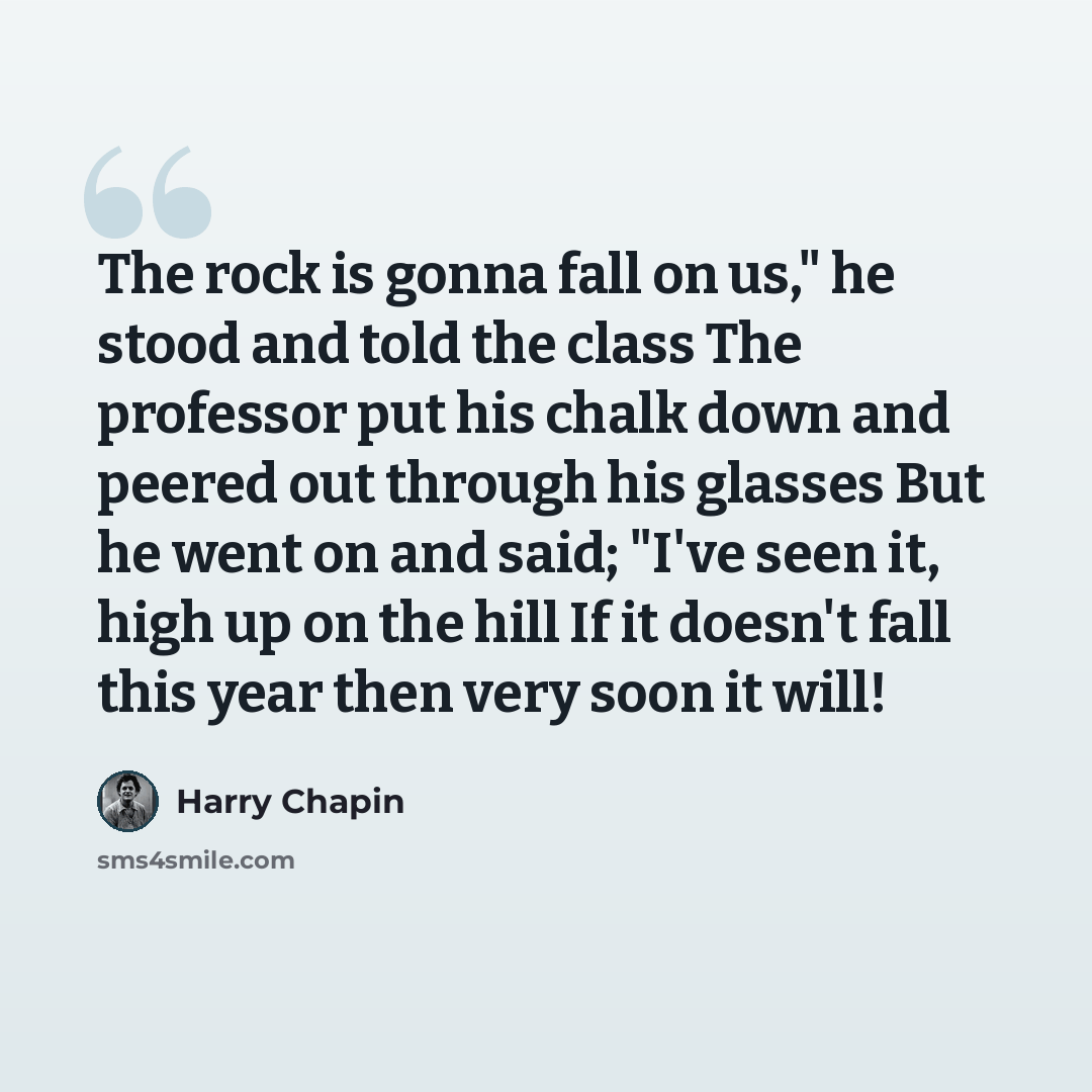 “The rock is gonna fall on us," he stood and told the class The professor put his chalk down and peered out through his glasses But he went on and said; "I've seen it, high up on the hill If it doesn't fall this year then very soon it will!” quote by Harry Chapin