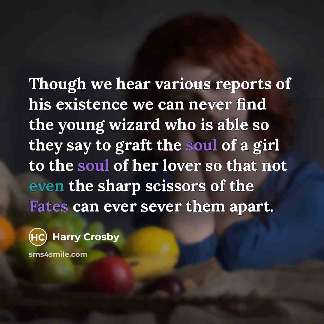“Though we hear various reports of his existence we can never find the young wizard who is able so they say to graft the soul of a girl to the soul of her lover so that not even the sharp scissors of the Fates can ever sever them apart.” quote by Harry Crosby