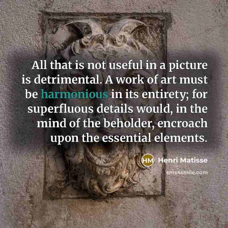 “All that is not useful in a picture is detrimental. A work of art must be harmonious in its entirety; for superfluous details would, in the mind of the beholder, encroach upon the essential elements.” quote by Henri Matisse