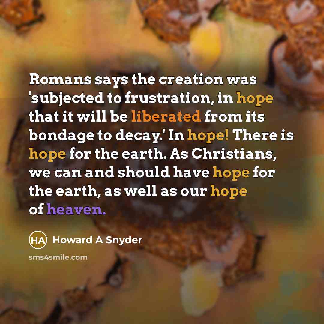 “Romans says the creation was 'subjected to frustration, in hope that it will be liberated from its bondage to decay.' In hope! There is hope for the earth. As Christians, we can and should have hope for the earth, as well as our hope of heaven.” quote by Howard A Snyder