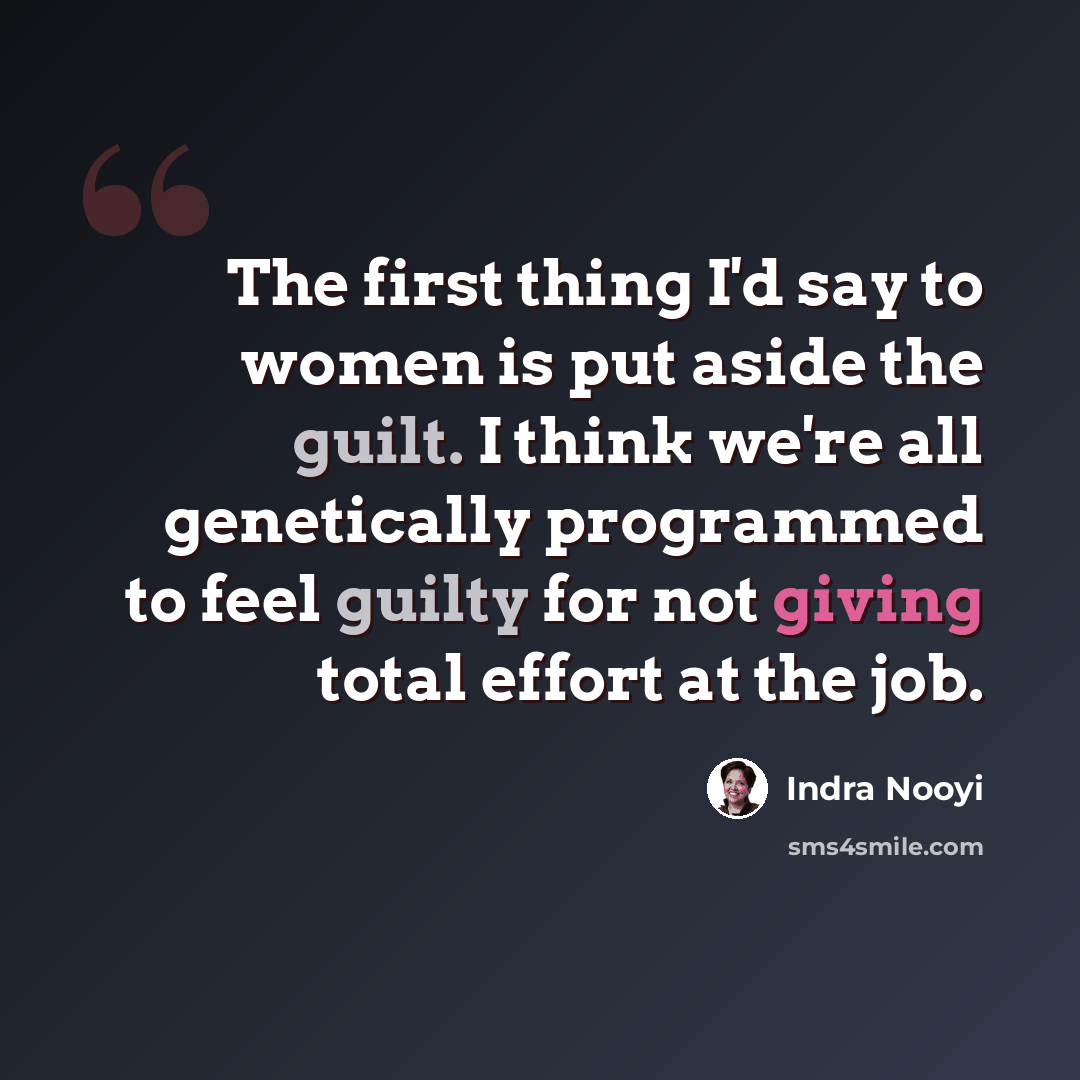 “The first thing I'd say to women is put aside the guilt. I think we're all genetically programmed to feel guilty for not giving total effort at the job.” quote by Indra Nooyi