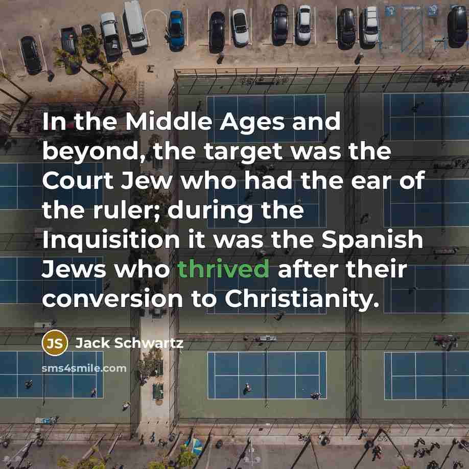 “In the Middle Ages and beyond, the target was the Court Jew who had the ear of the ruler; during the Inquisition it was the Spanish Jews who thrived after their conversion to Christianity.” quote by Jack Schwartz