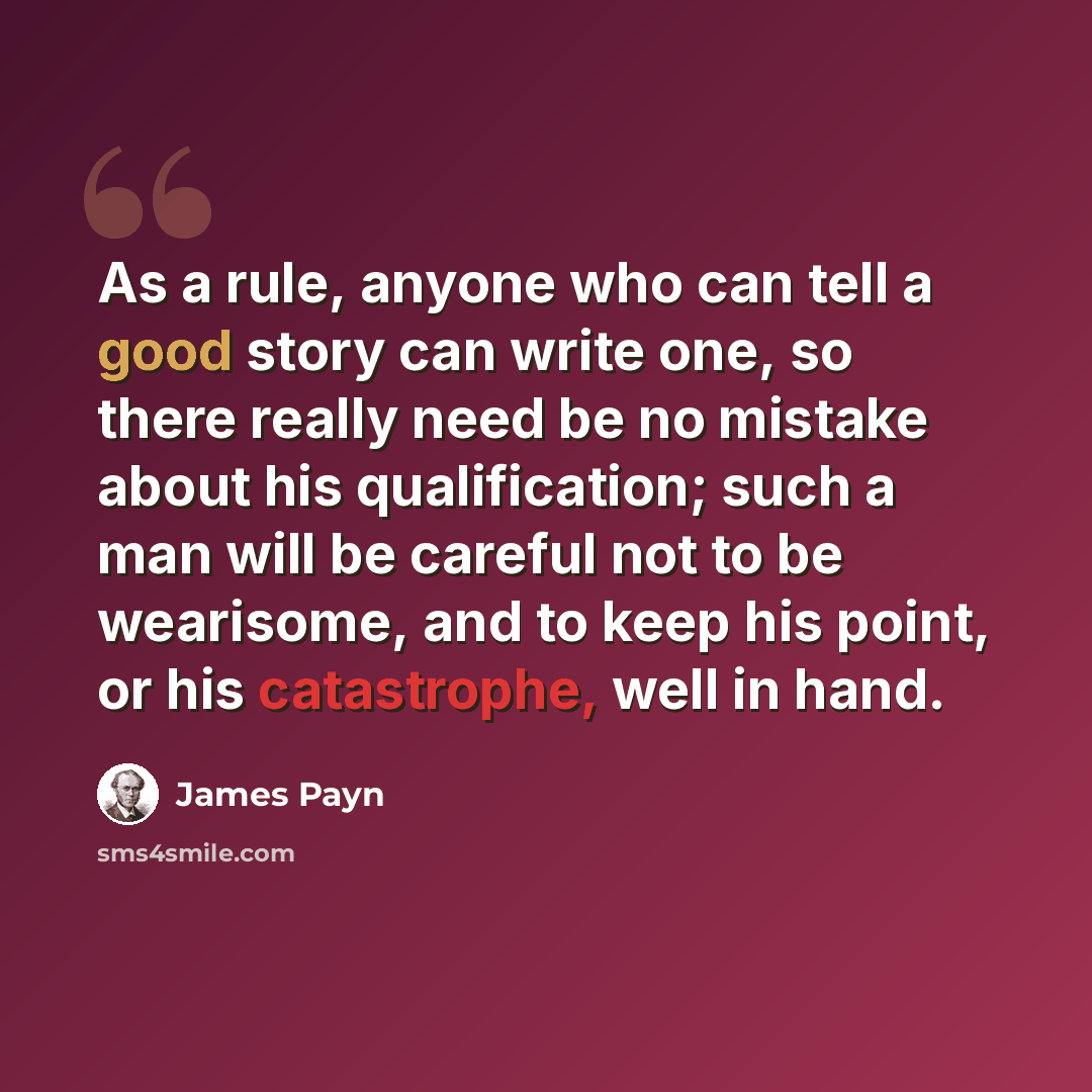 “As a rule, anyone who can tell a good story can write one, so there really need be no mistake about his qualification; such a man will be careful not to be wearisome, and to keep his point, or his catastrophe, well in hand.” quote by James Payn