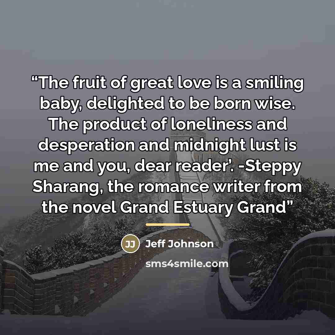 “The fruit of great love is a smiling baby, delighted to be born wise. The product of loneliness and desperation and midnight lust is me and you, dear reader’. -Steppy Sharang, the romance writer from the novel Grand Estuary Grand” quote by Jeff Johnson