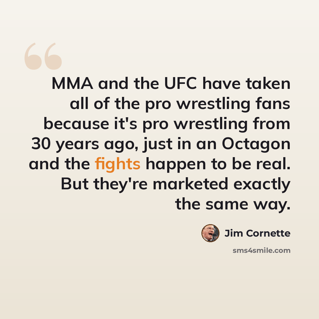 “MMA and the UFC have taken all of the pro wrestling fans because it's pro wrestling from 30 years ago, just in an Octagon and the fights happen to be real. But they're marketed exactly the same way.” quote by Jim Cornette