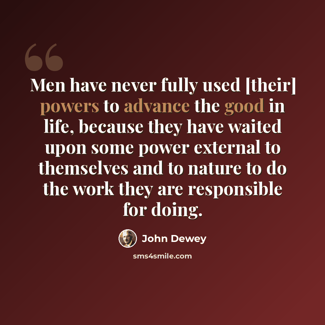 “Men have never fully used [their] powers to advance the good in life, because they have waited upon some power external to themselves and to nature to do the work they are responsible for doing.” quote by John Dewey