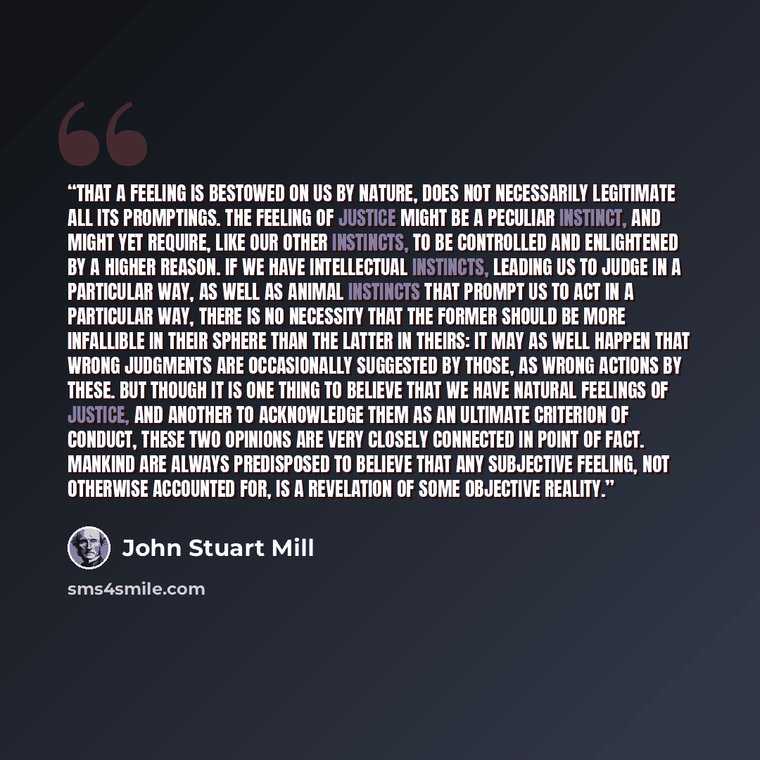 “That a feeling is bestowed on us by Nature, does not necessarily legitimate all its promptings. The feeling of justice might be a peculiar instinct, and might yet require, like our other instincts, to be controlled and enlightened by a higher reason. If we have intellectual instincts, leading us…” quote by John Stuart Mill
