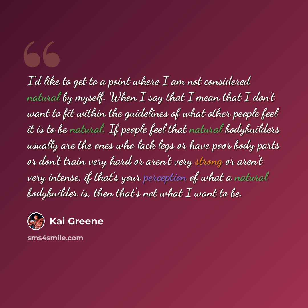 “I'd like to get to a point where I am not considered natural by myself. When I say that I mean that I don't want to fit within the guidelines of what other people feel it is to be natural. If people feel that natural bodybuilders usually are the ones who lack legs or have poor body parts or don't…” quote by Kai Greene