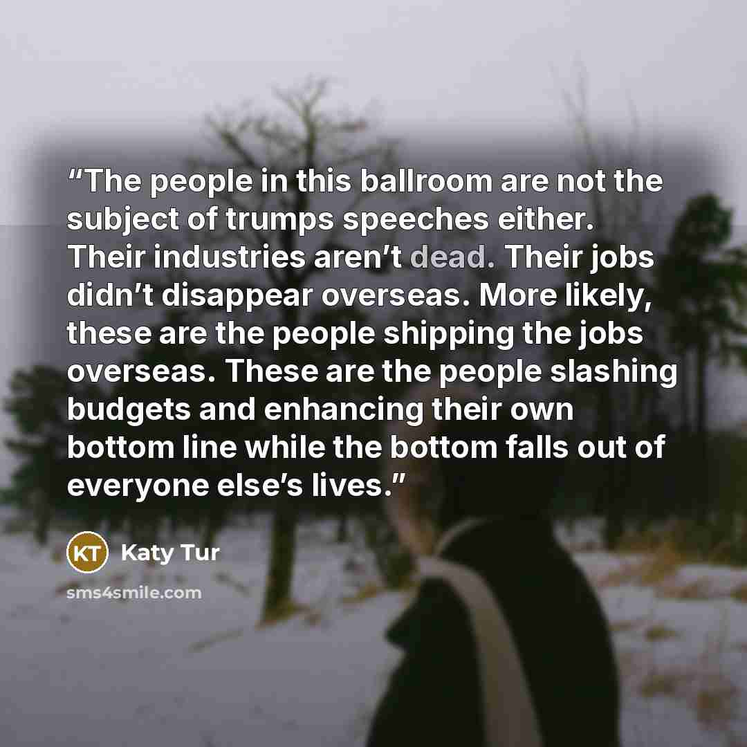 “The people in this ballroom are not the subject of trumps speeches either. Their industries aren’t dead. Their jobs didn’t disappear overseas. More likely, these are the people shipping the jobs overseas. These are the people slashing budgets and enhancing their own bottom line while the bottom…” quote by Katy Tur