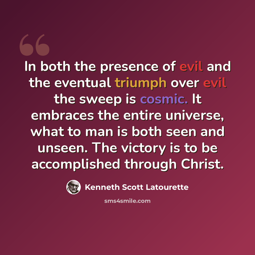 “In both the presence of evil and the eventual triumph over evil the sweep is cosmic. It embraces the entire universe, what to man is both seen and unseen. The victory is to be accomplished through Christ.” quote by Kenneth Scott Latourette