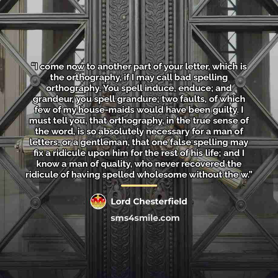 “I come now to another part of your letter, which is the orthography, if I may call bad spelling orthography. You spell induce, enduce; and grandeur, you spell grandure; two faults, of which few of my house-maids would have been guilty. I must tell you, that orthography, in the true sense of the…” quote by Lord Chesterfield