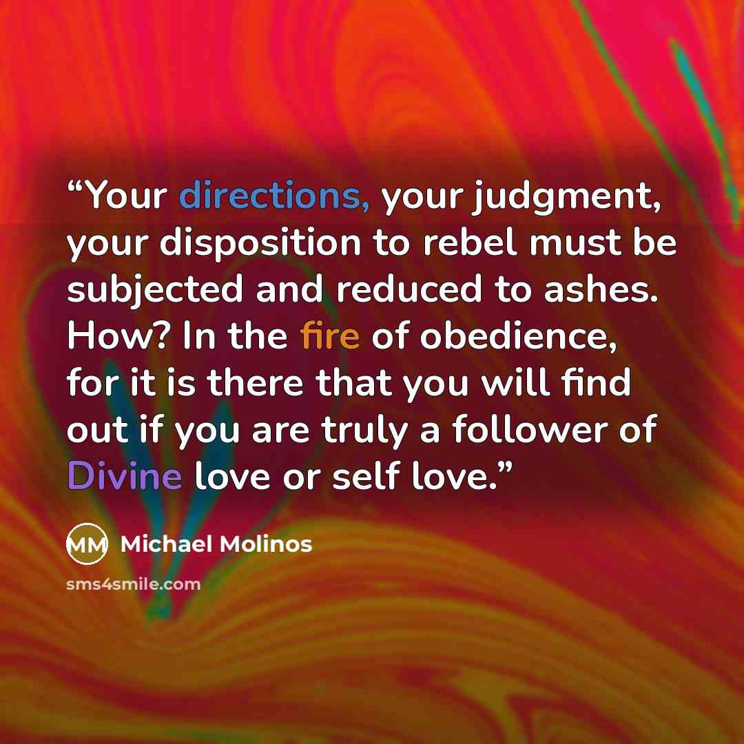 “Your directions, your judgment, your disposition to rebel must be subjected and reduced to ashes. How? In the fire of obedience, for it is there that you will find out if you are truly a follower of Divine love or self love.” quote by Michael Molinos