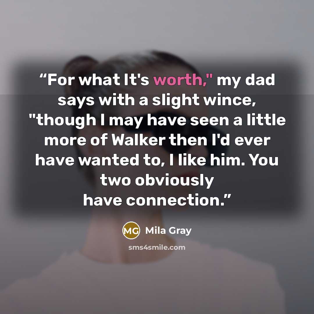 “For what It's worth," my dad says with a slight wince, "though I may have seen a little more of Walker then I'd ever have wanted to, I like him. You two obviously have connection.” quote by Mila Gray