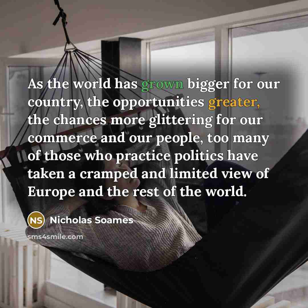 “As the world has grown bigger for our country, the opportunities greater, the chances more glittering for our commerce and our people, too many of those who practice politics have taken a cramped and limited view of Europe and the rest of the world.” quote by Nicholas Soames