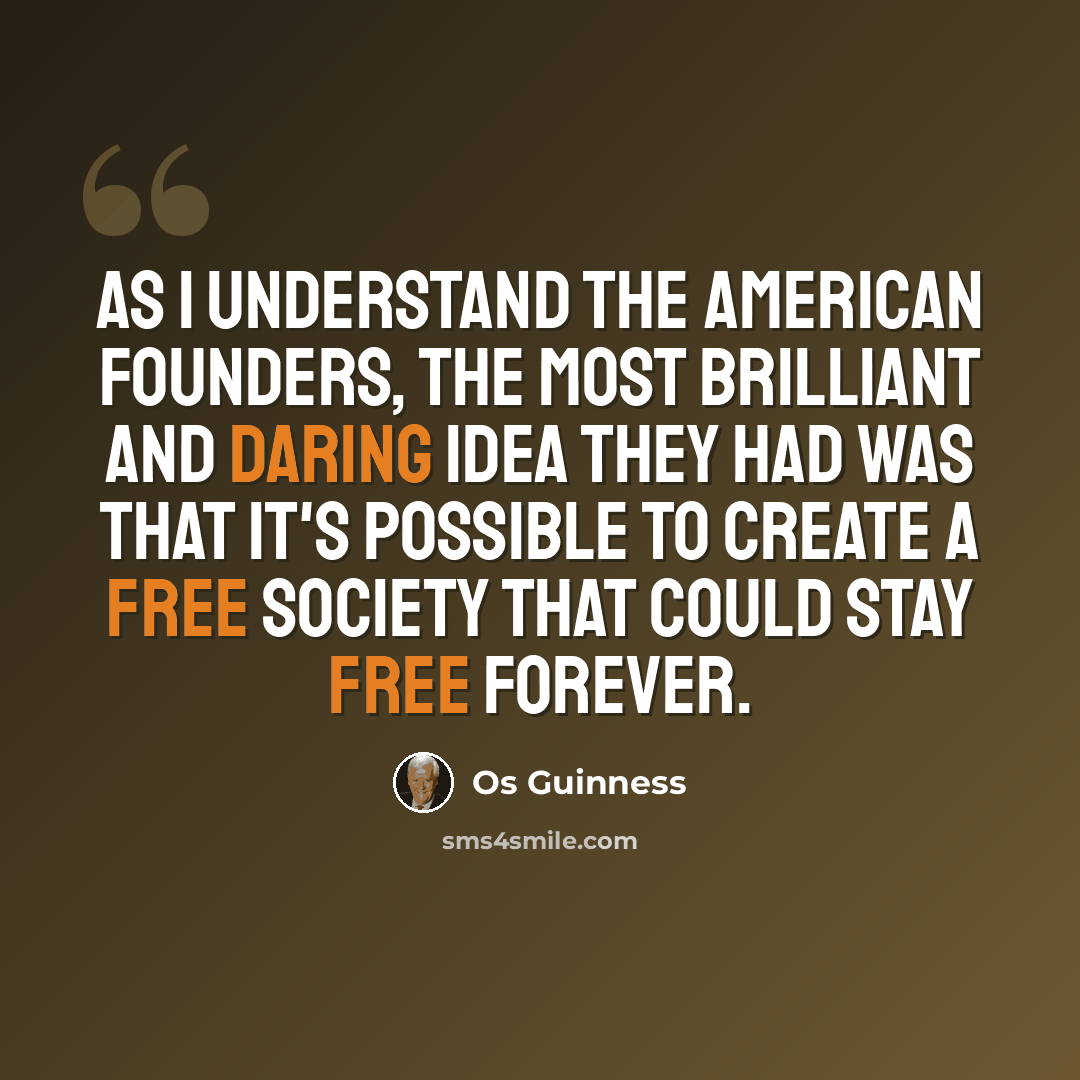 “As I understand the American Founders, the most brilliant and daring idea they had was that it's possible to create a free society that could stay free forever.” quote by Os Guinness