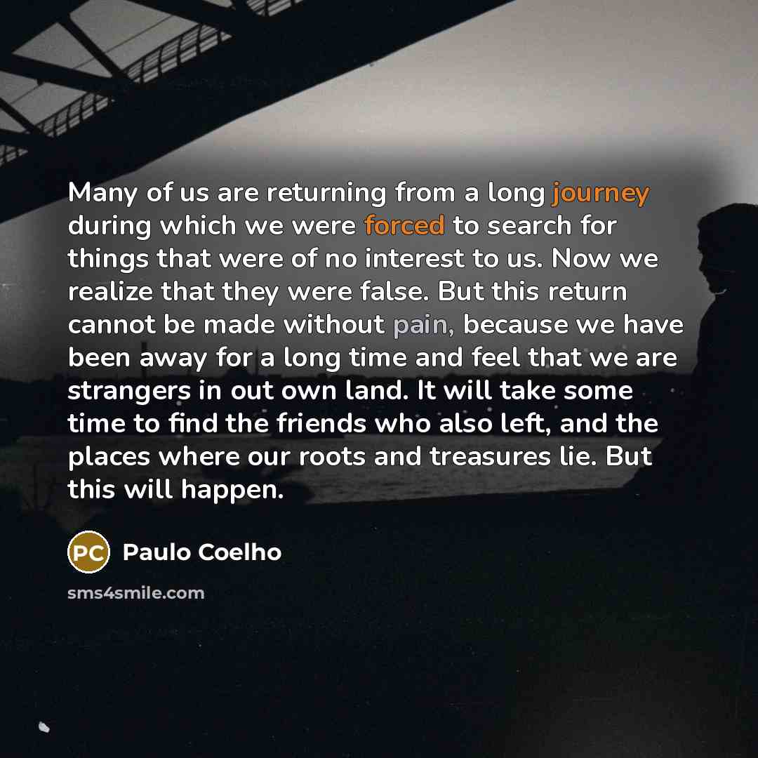 “Many of us are returning from a long journey during which we were forced to search for things that were of no interest to us. Now we realize that they were false. But this return cannot be made without pain, because we have been away for a long time and feel that we are strangers in out own land…” quote by Paulo Coelho