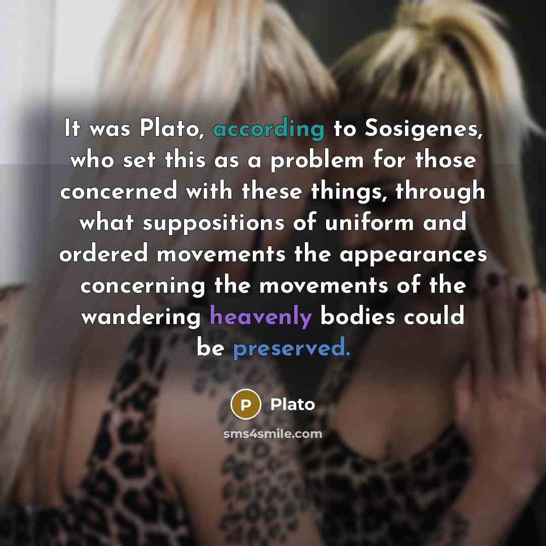 “It was Plato, according to Sosigenes, who set this as a problem for those concerned with these things, through what suppositions of uniform and ordered movements the appearances concerning the movements of the wandering heavenly bodies could be preserved.” quote by Plato