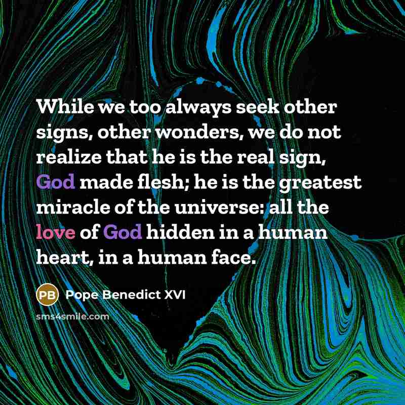 “While we too always seek other signs, other wonders, we do not realize that he is the real sign, God made flesh; he is the greatest miracle of the universe: all the love of God hidden in a human heart, in a human face.” quote by Pope Benedict XVI
