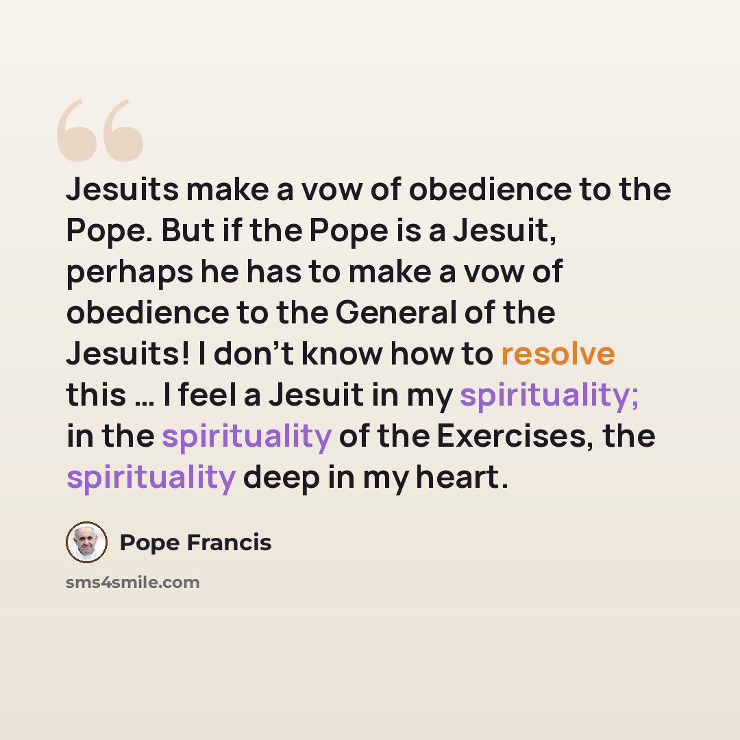 “Jesuits make a vow of obedience to the Pope. But if the Pope is a Jesuit, perhaps he has to make a vow of obedience to the General of the Jesuits! I don’t know how to resolve this … I feel a Jesuit in my spirituality; in the spirituality of the Exercises, the spirituality deep in my heart.” quote by Pope Francis