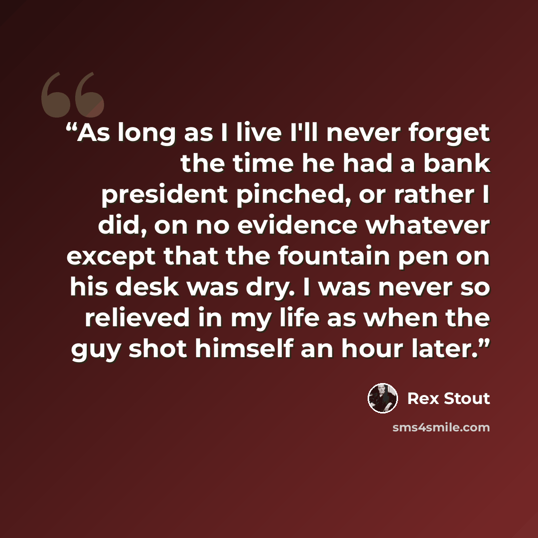 “As long as I live I'll never forget the time he had a bank president pinched, or rather I did, on no evidence whatever except that the fountain pen on his desk was dry. I was never so relieved in my life as when the guy shot himself an hour later.” quote by Rex Stout