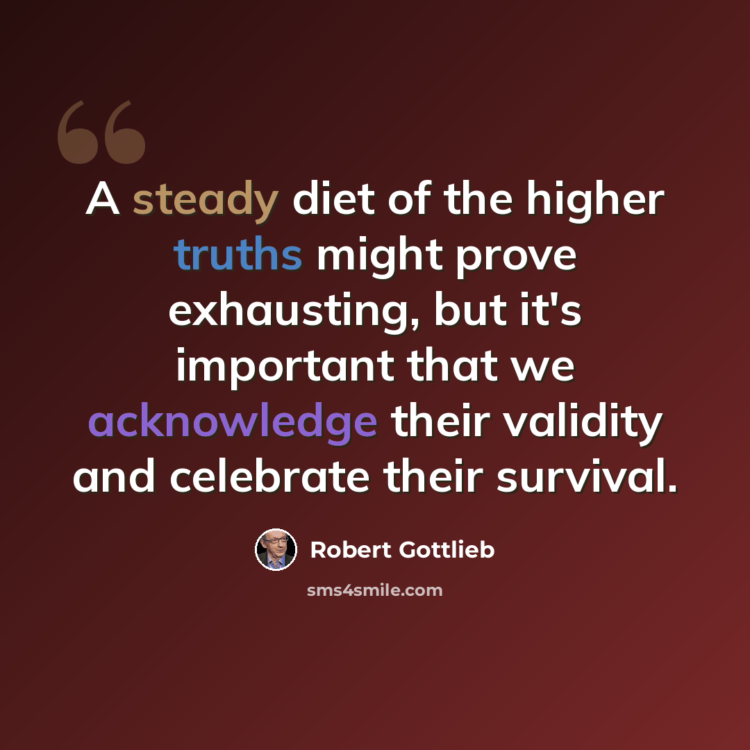 “A steady diet of the higher truths might prove exhausting, but it's important that we acknowledge their validity and celebrate their survival.” quote by Robert Gottlieb