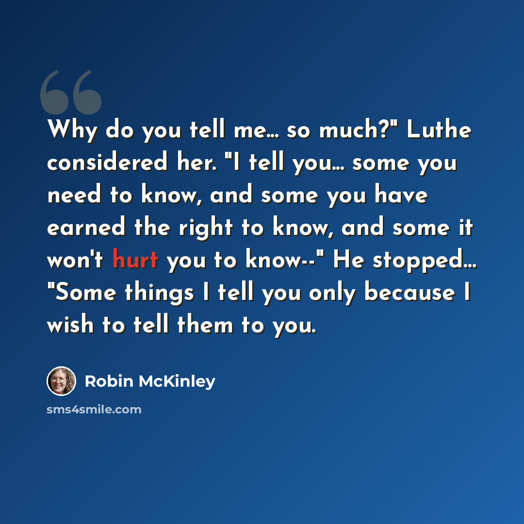 “Why do you tell me... so much?" Luthe considered her. "I tell you... some you need to know, and some you have earned the right to know, and some it won't hurt you to know--" He stopped… "Some things I tell you only because I wish to tell them to you.” quote by Robin McKinley