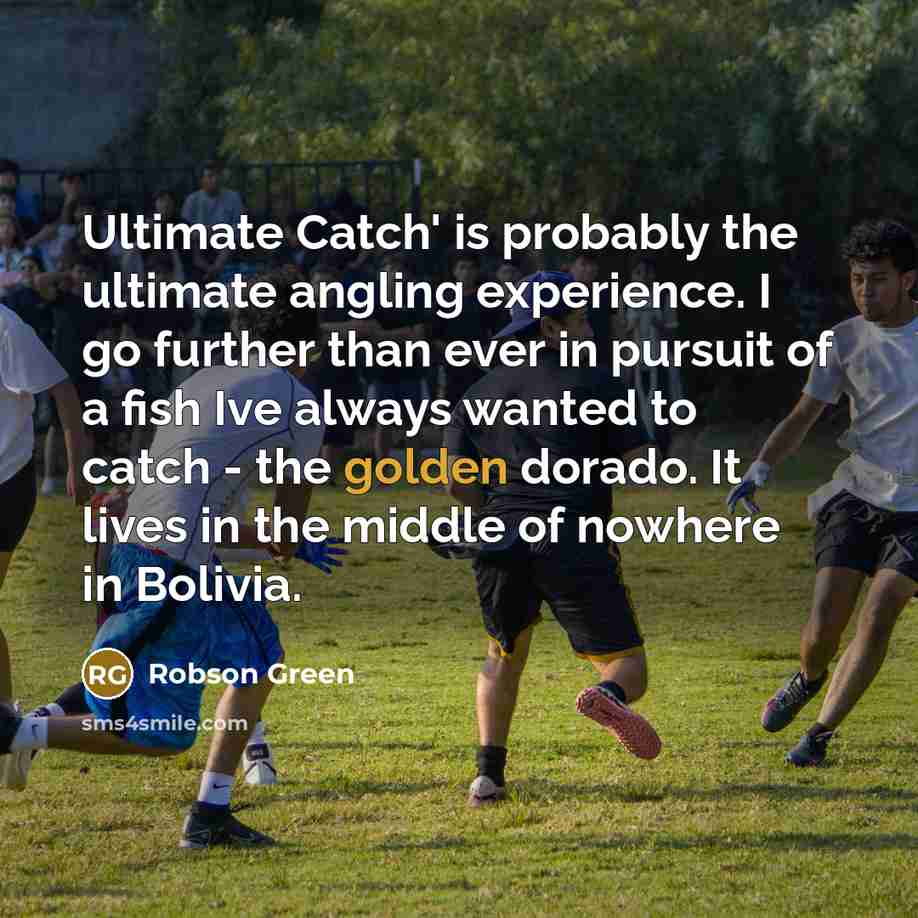 “Ultimate Catch' is probably the ultimate angling experience. I go further than ever in pursuit of a fish Ive always wanted to catch - the golden dorado. It lives in the middle of nowhere in Bolivia.” quote by Robson Green