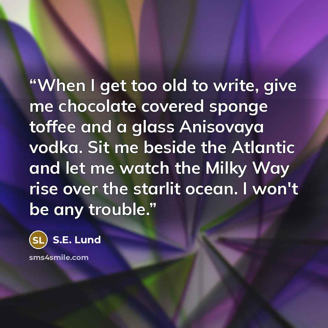 “When I get too old to write, give me chocolate covered sponge toffee and a glass Anisovaya vodka. Sit me beside the Atlantic and let me watch the Milky Way rise over the starlit ocean. I won't be any trouble.” quote by S.E. Lund