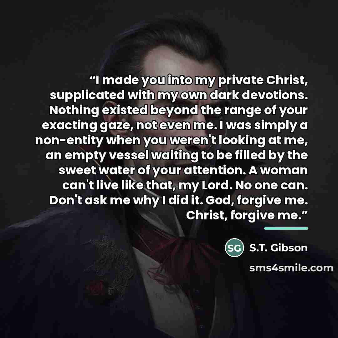 “I made you into my private Christ, supplicated with my own dark devotions. Nothing existed beyond the range of your exacting gaze, not even me. I was simply a non-entity when you weren't looking at me, an empty vessel waiting to be filled by the sweet water of your attention. A woman can't live…” quote by S.T. Gibson