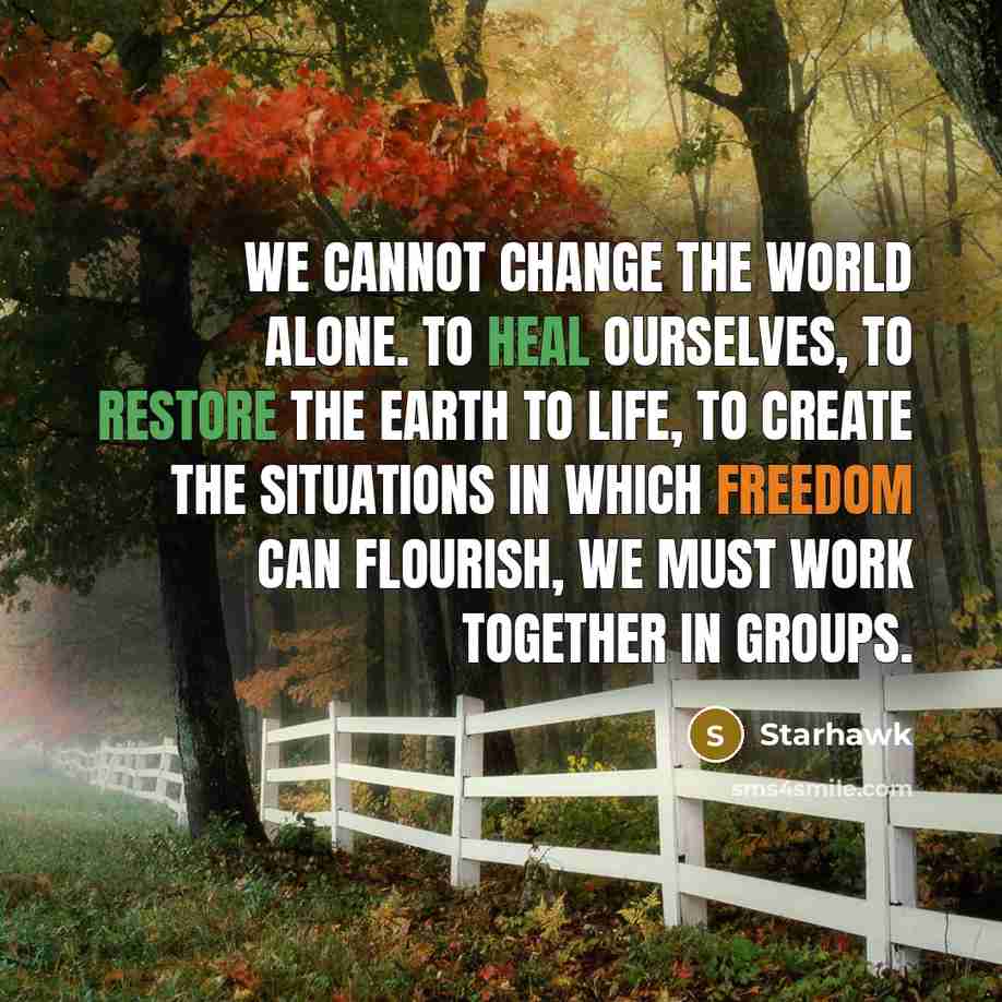 “We cannot change the world alone. To heal ourselves, to restore the earth to life, to create the situations in which freedom can flourish, we must work together in groups.” quote by Starhawk