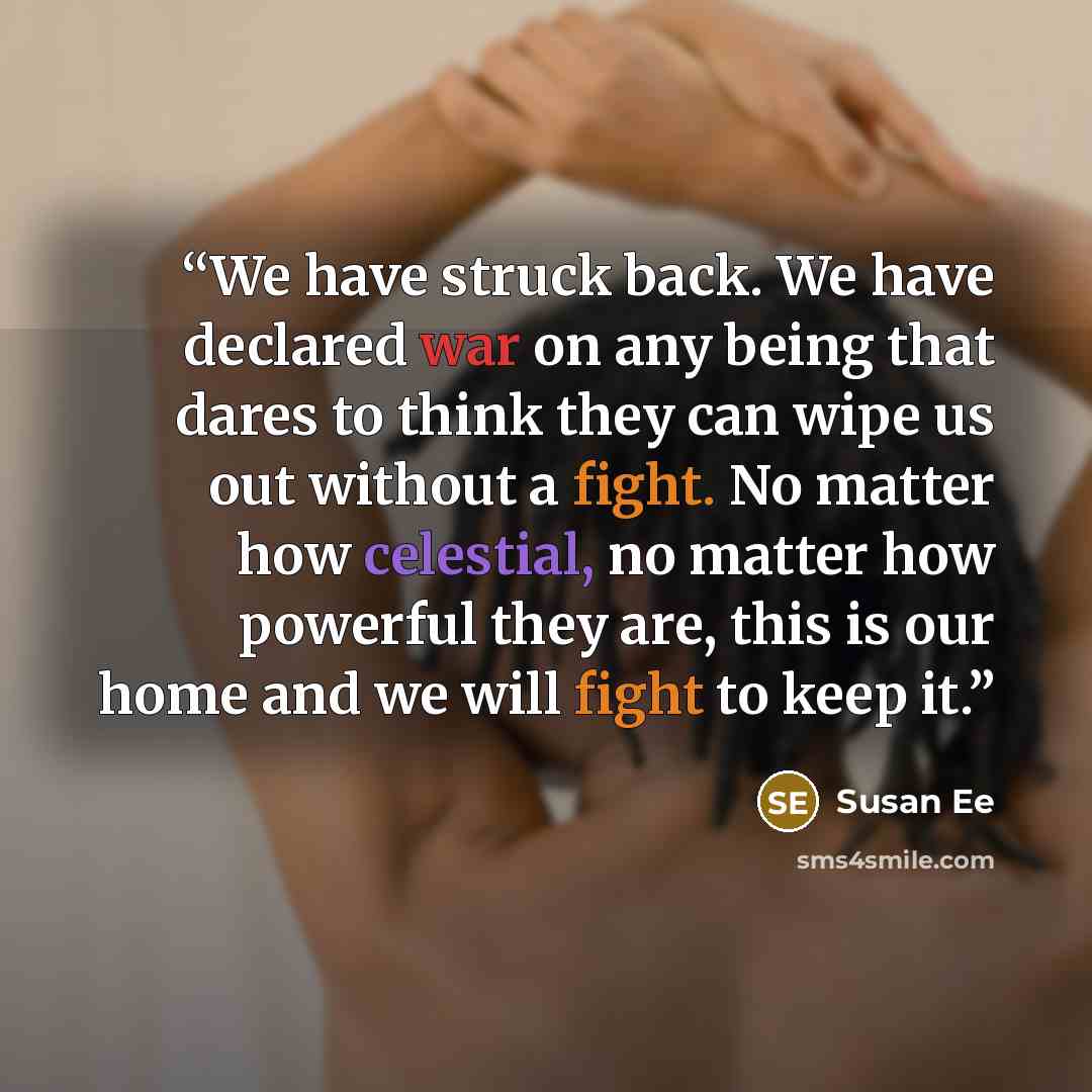 “We have struck back. We have declared war on any being that dares to think they can wipe us out without a fight. No matter how celestial, no matter how powerful they are, this is our home and we will fight to keep it.” quote by Susan Ee