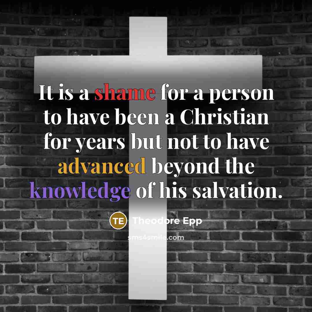 “It is a shame for a person to have been a Christian for years but not to have advanced beyond the knowledge of his salvation.” quote by Theodore Epp