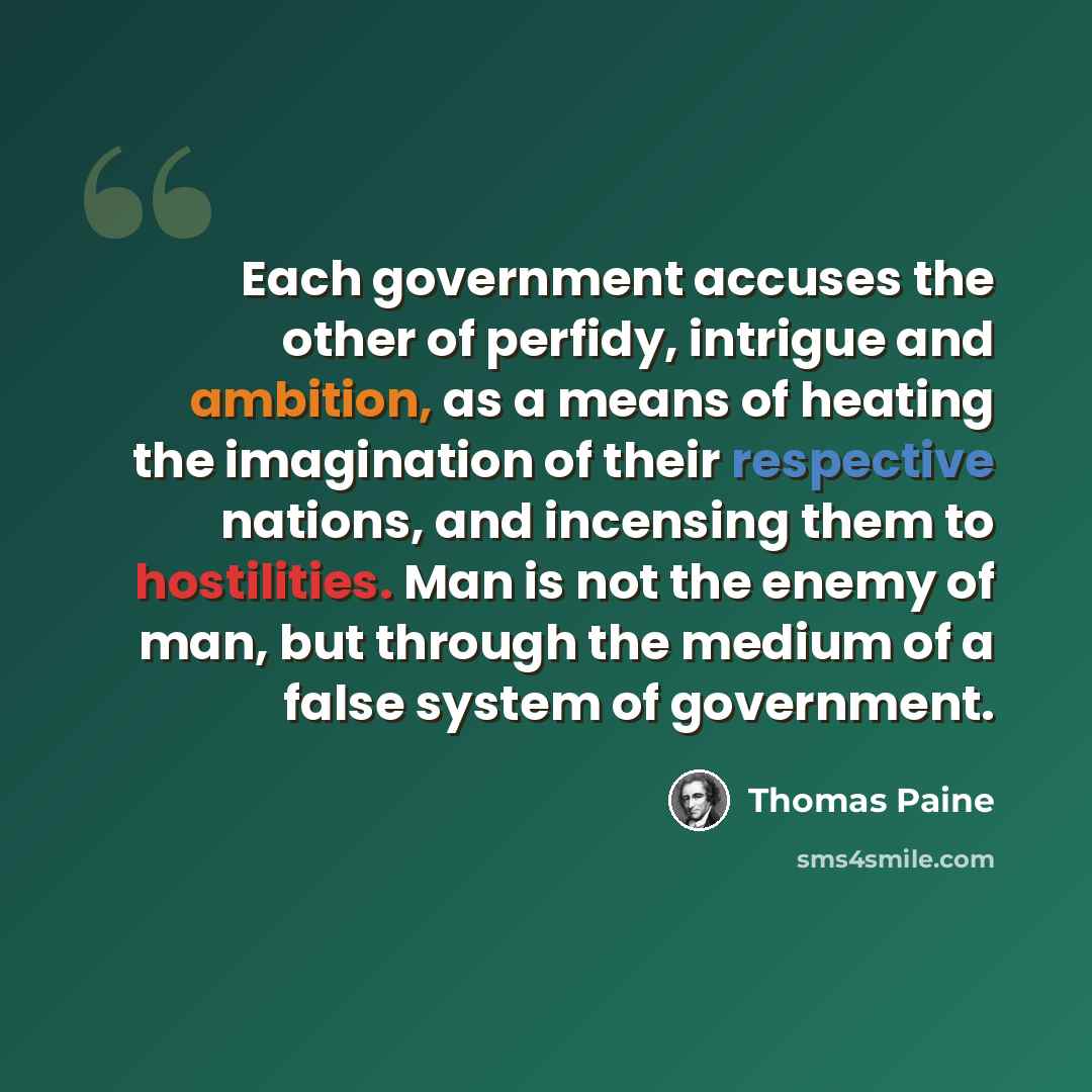 “Each government accuses the other of perfidy, intrigue and ambition, as a means of heating the imagination of their respective nations, and incensing them to hostilities. Man is not the enemy of man, but through the medium of a false system of government.” quote by Thomas Paine