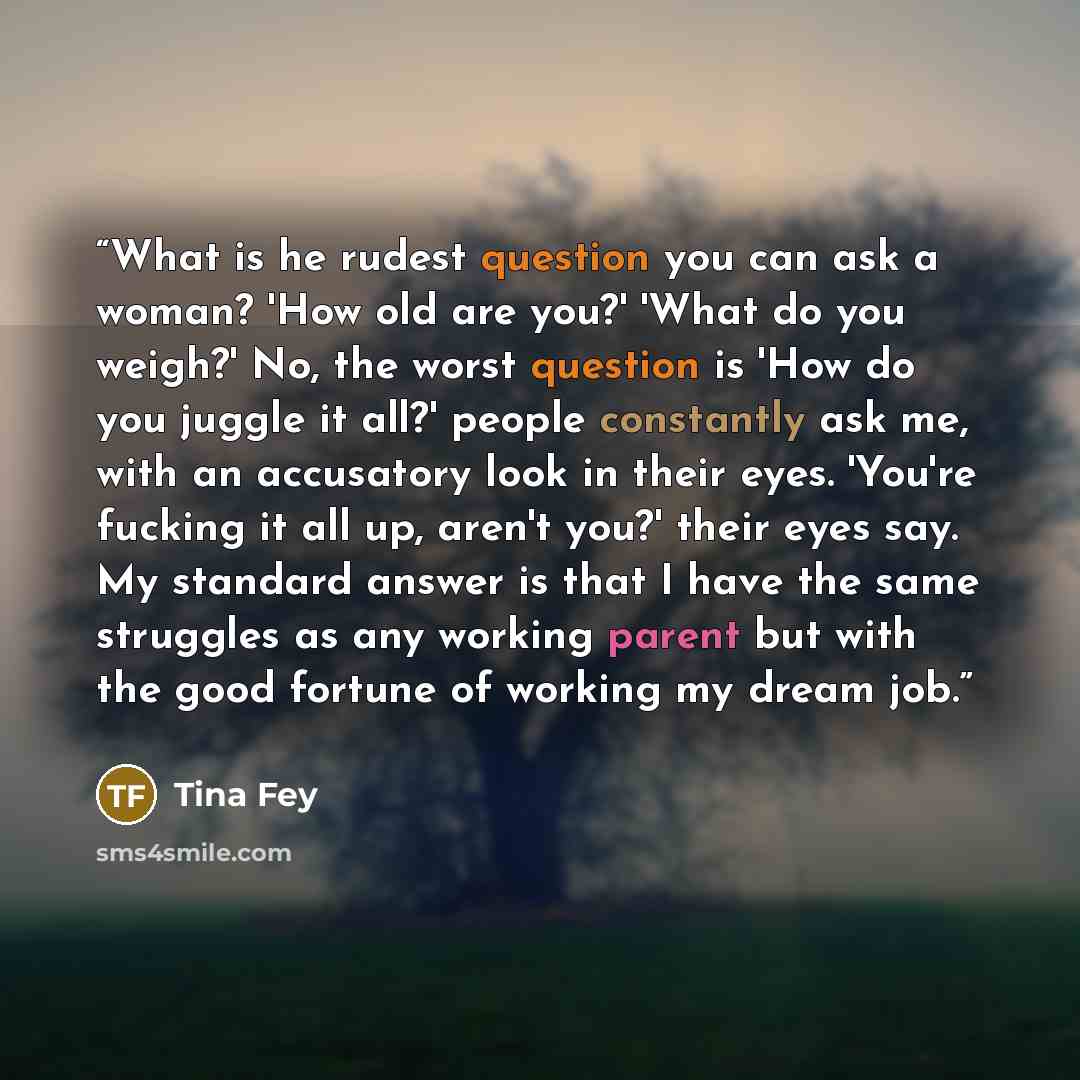 “What is he rudest question you can ask a woman? 'How old are you?' 'What do you weigh?' No, the worst question is 'How do you juggle it all?' people constantly ask me, with an accusatory look in their eyes. 'You're fucking it all up, aren't you?' their eyes say. My standard answer is that I have…” quote by Tina Fey