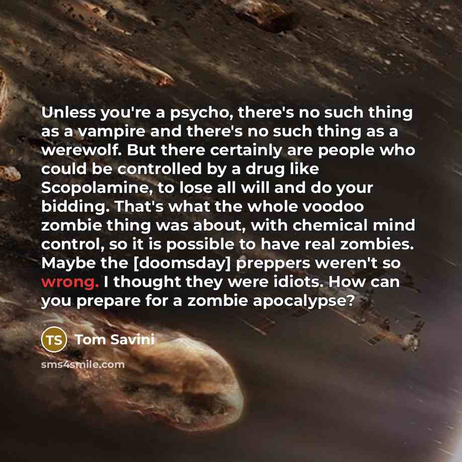 “Unless you're a psycho, there's no such thing as a vampire and there's no such thing as a werewolf. But there certainly are people who could be controlled by a drug like Scopolamine, to lose all will and do your bidding. That's what the whole voodoo zombie thing was about, with chemical mind…” quote by Tom Savini