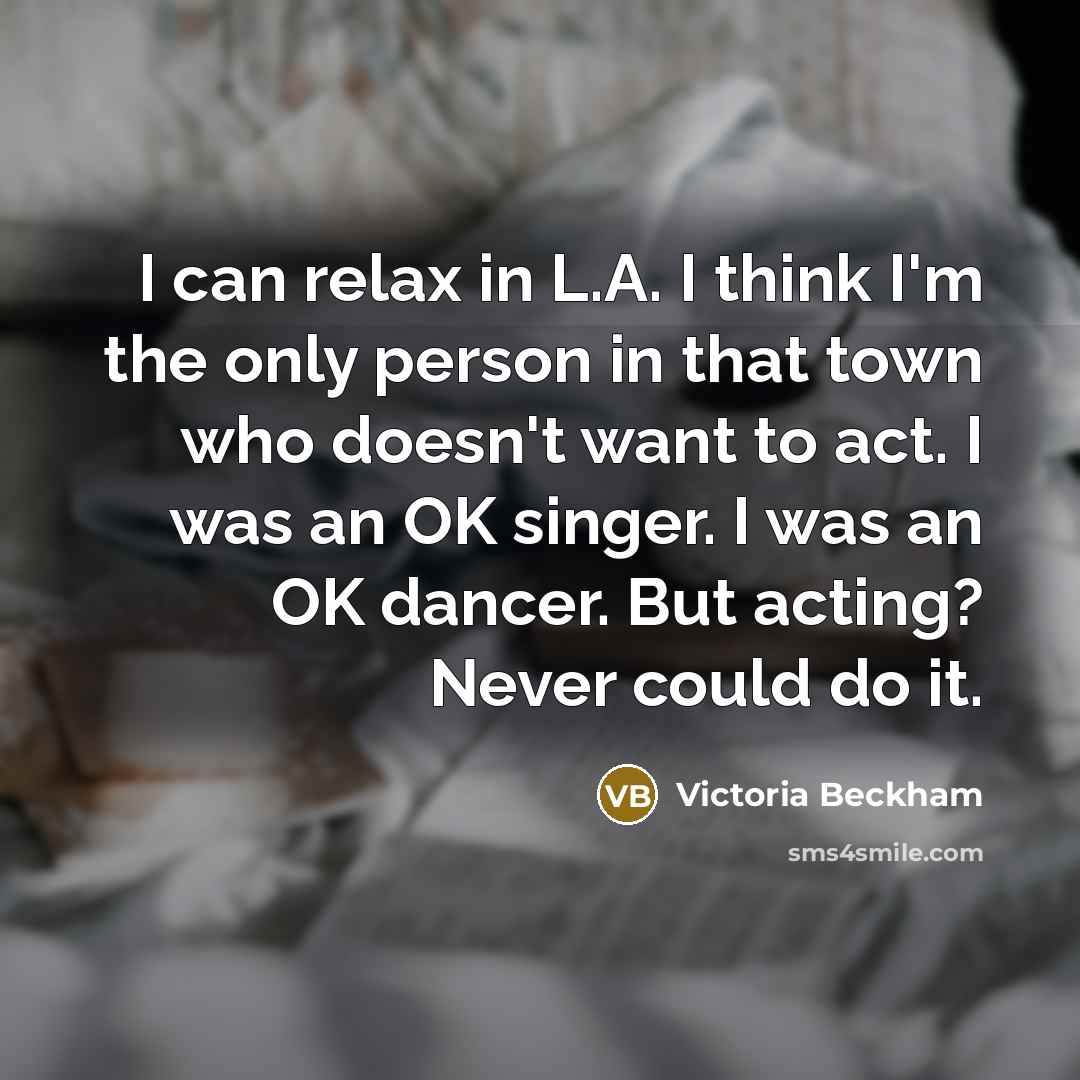“I can relax in L.A. I think I'm the only person in that town who doesn't want to act. I was an OK singer. I was an OK dancer. But acting? Never could do it.” quote by Victoria Beckham